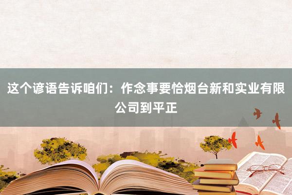 这个谚语告诉咱们：作念事要恰烟台新和实业有限公司到平正