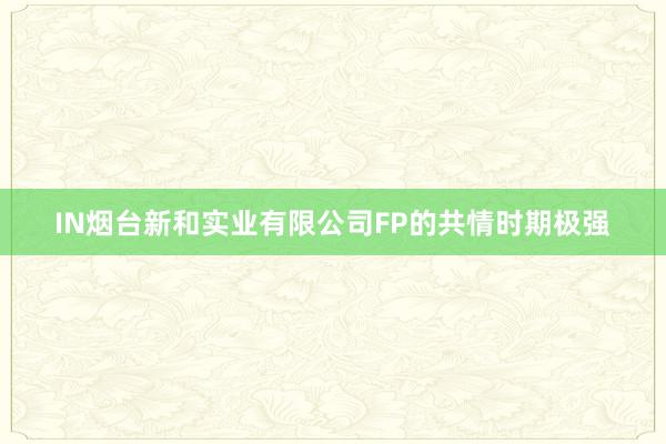 IN烟台新和实业有限公司FP的共情时期极强